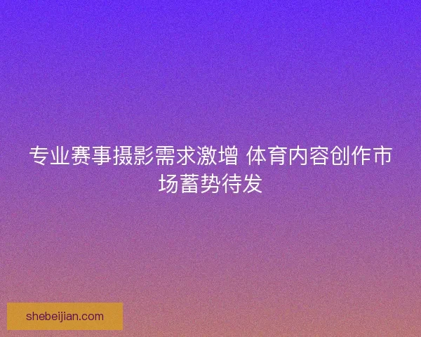 专业赛事摄影需求激增 体育内容创作市场蓄势待发