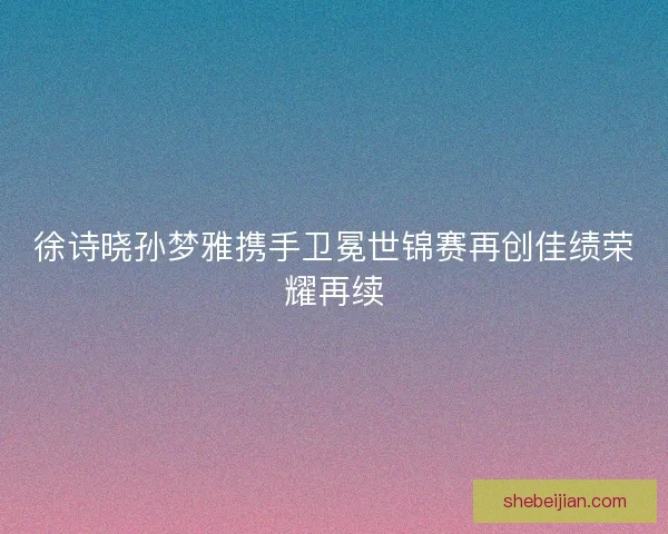 徐诗晓孙梦雅携手卫冕世锦赛再创佳绩荣耀再续