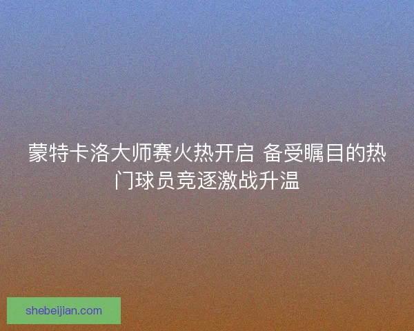 蒙特卡洛大师赛火热开启 备受瞩目的热门球员竞逐激战升温