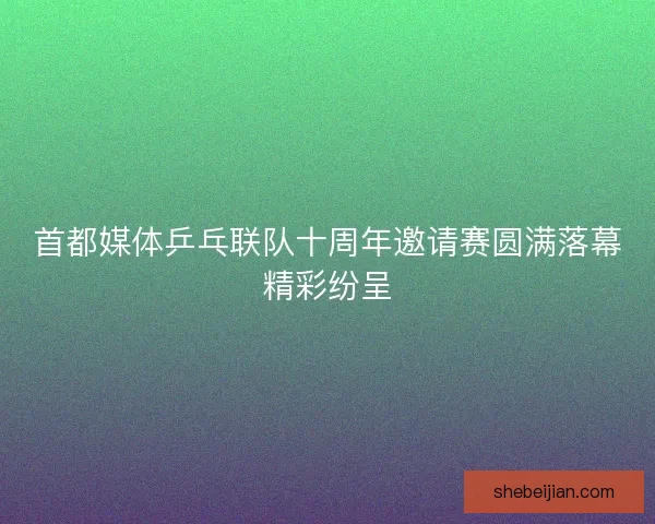 首都媒体乒乓联队十周年邀请赛圆满落幕精彩纷呈