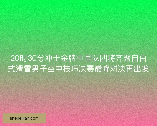 20时30分冲击金牌中国队四将齐聚自由式滑雪男子空中技巧决赛巅峰对决再出发